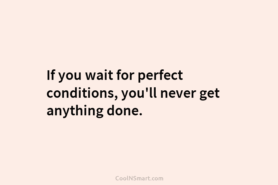 If you wait for perfect conditions, you’ll never get anything done.