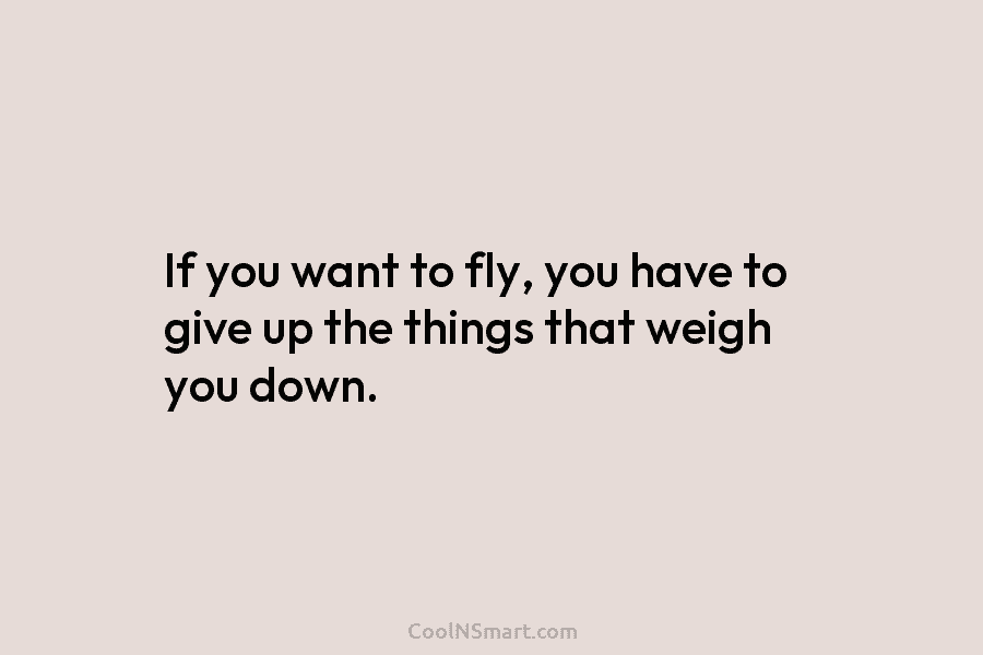 If you want to fly, you have to give up the things that weigh you...