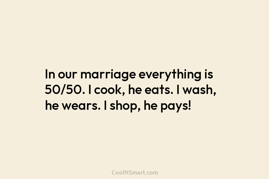 In our marriage everything is 50/50. I cook, he eats. I wash, he wears. I shop, he pays!