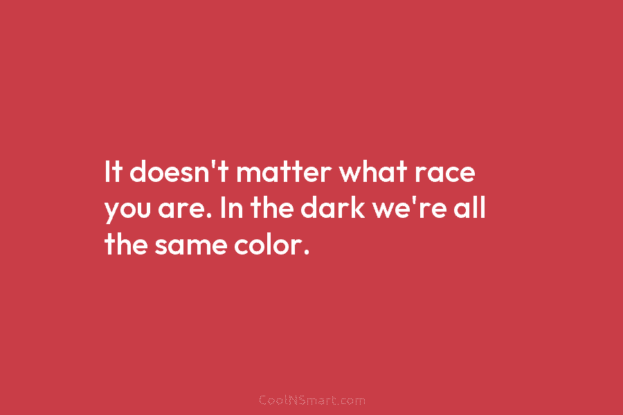 It doesn’t matter what race you are. In the dark we’re all the same color.