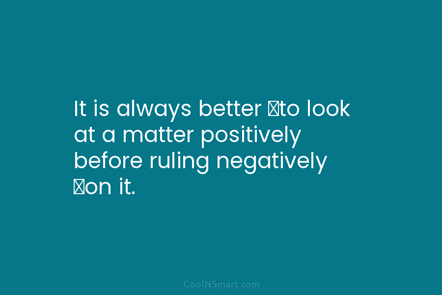 It is always better to look at a matter positively before ruling negatively on it.