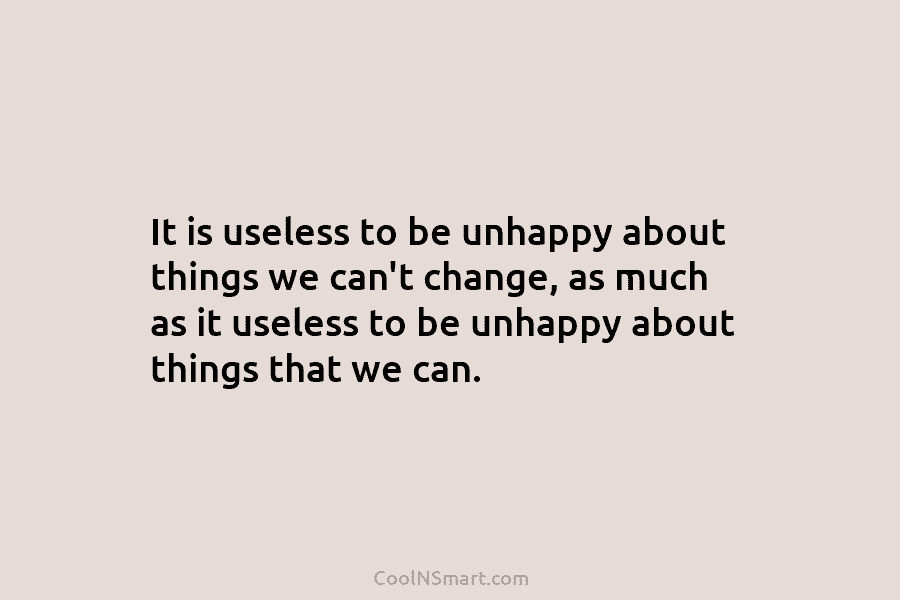It is useless to be unhappy about things we can’t change, as much as it useless to be unhappy about...