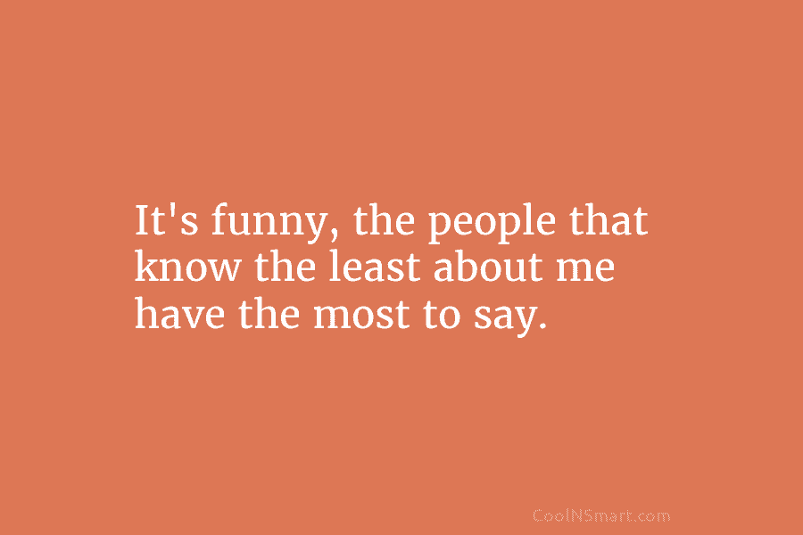 It’s funny, the people that know the least about me have the most to say.