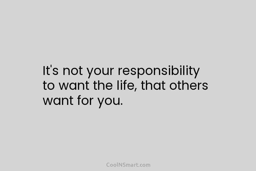 It’s not your responsibility to want the life, that others want for you.