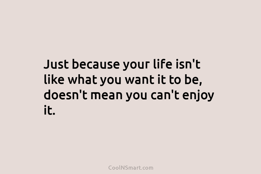 Just because your life isn’t like what you want it to be, doesn’t mean you...