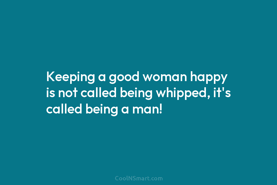 Keeping a good woman happy is not called being whipped, it’s called being a man!