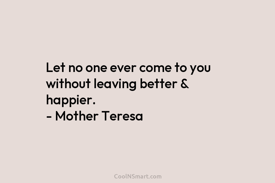 Let no one ever come to you without leaving better & happier. – Mother Teresa