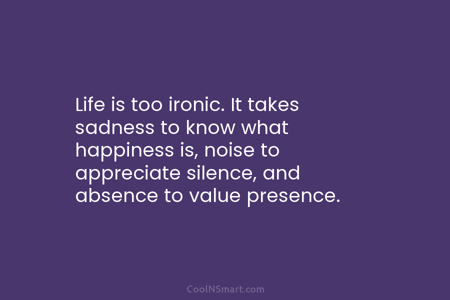 Life is too ironic. It takes sadness to know what happiness is, noise to appreciate silence, and absence to value...