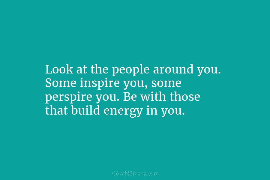 Look at the people around you. Some inspire you, some perspire you. Be with those...