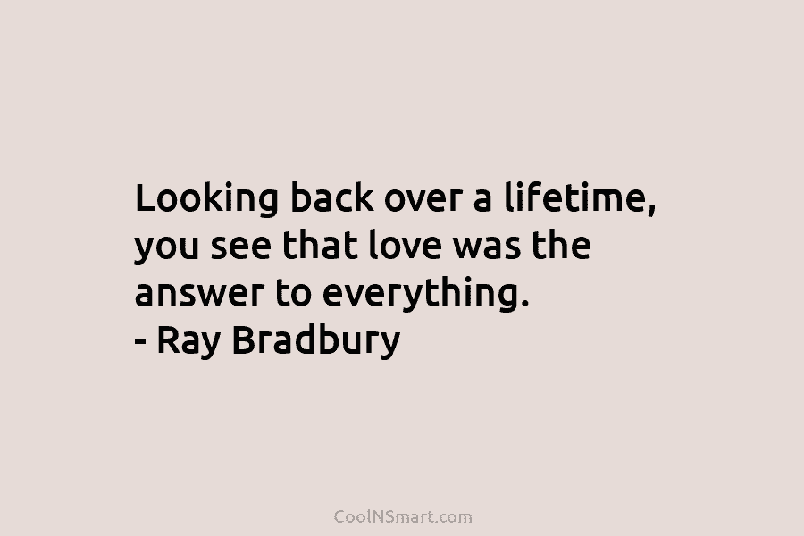 Looking back over a lifetime, you see that love was the answer to everything. – Ray Bradbury