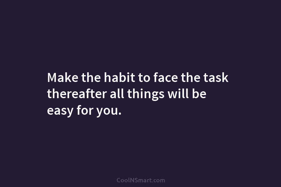 Make the habit to face the task thereafter all things will be easy for you.