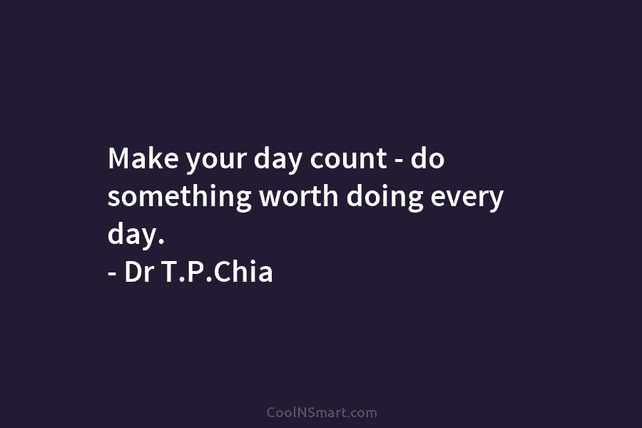 Make your day count – do something worth doing every day. – Dr T.P.Chia