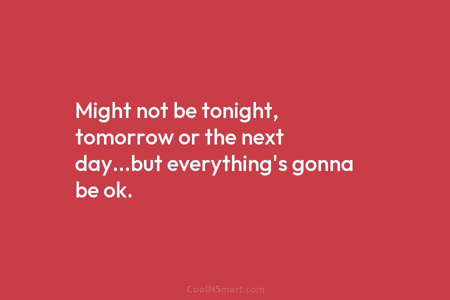 Might not be tonight, tomorrow or the next day…but everything’s gonna be ok.