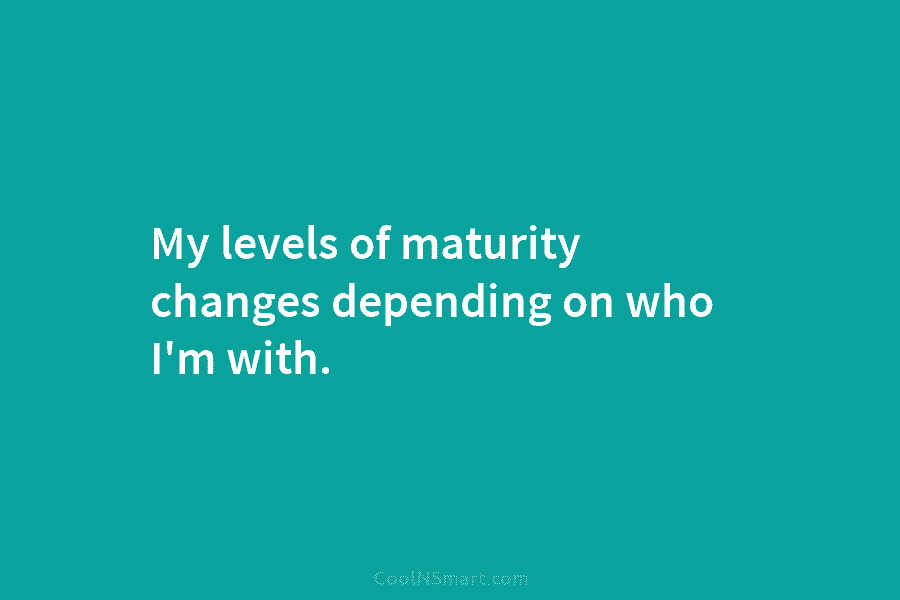 My levels of maturity changes depending on who I’m with.