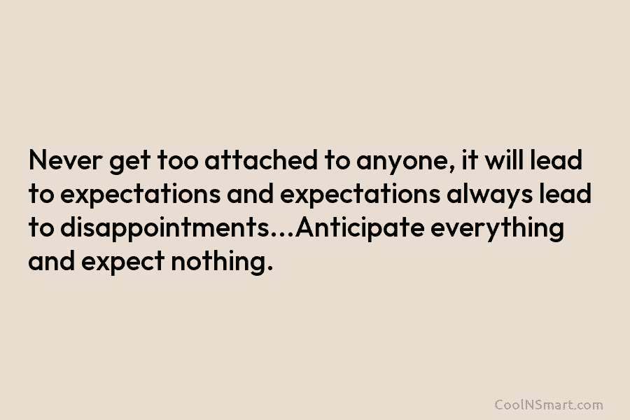 Never get too attached to anyone, it will lead to expectations and expectations always lead to disappointments…Anticipate everything and expect...
