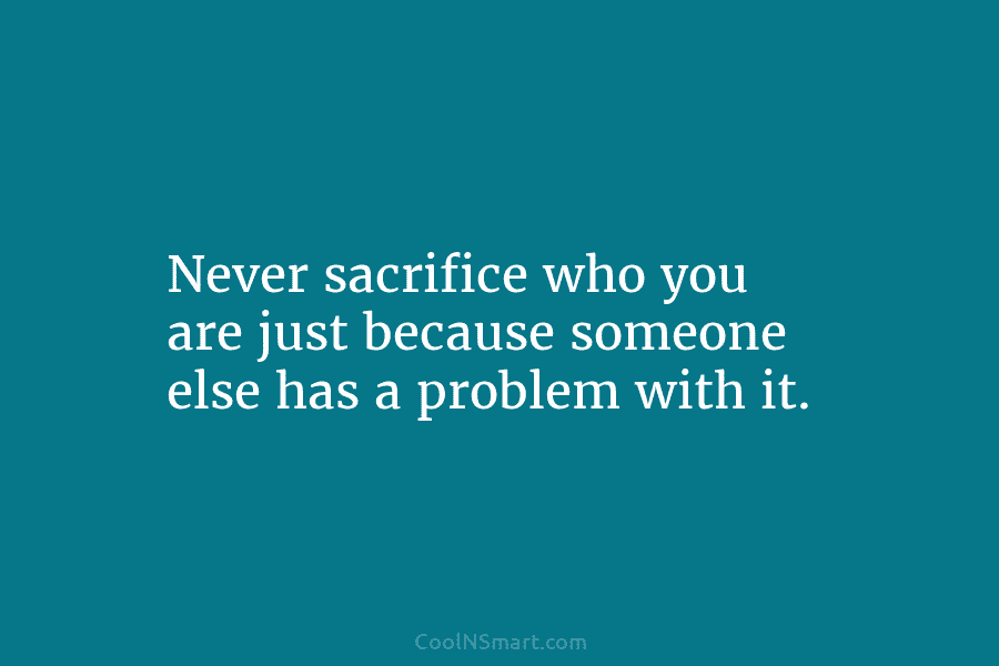 Never sacrifice who you are just because someone else has a problem with it.