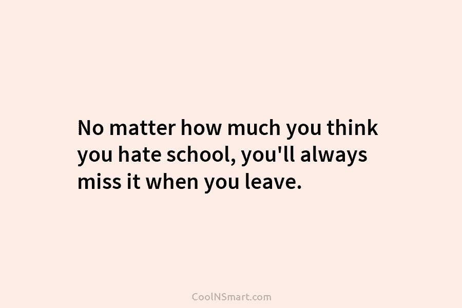 No matter how much you think you hate school, you’ll always miss it when you leave.