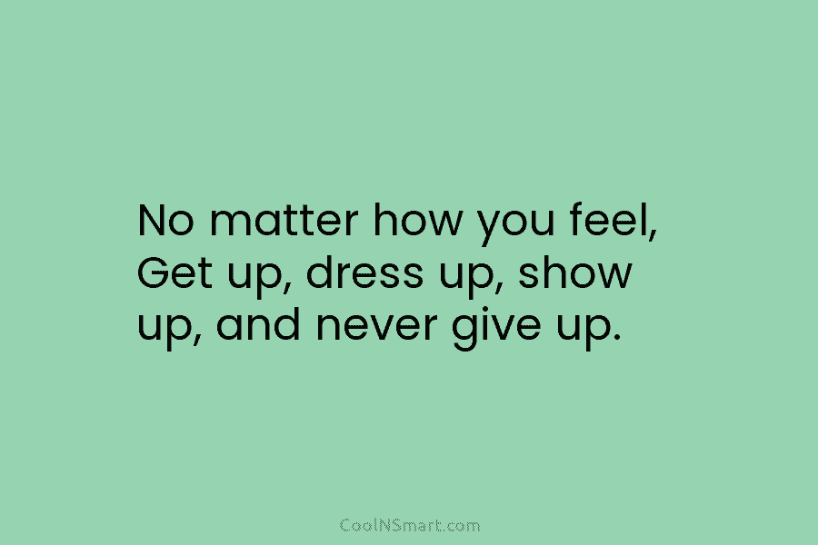 No matter how you feel, Get up, dress up, show up, and never give up.