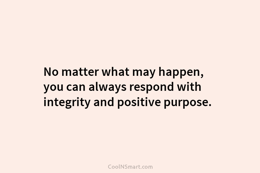 No matter what may happen, you can always respond with integrity and positive purpose.