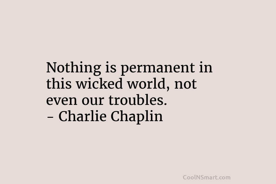 Nothing is permanent in this wicked world, not even our troubles. – Charlie Chaplin