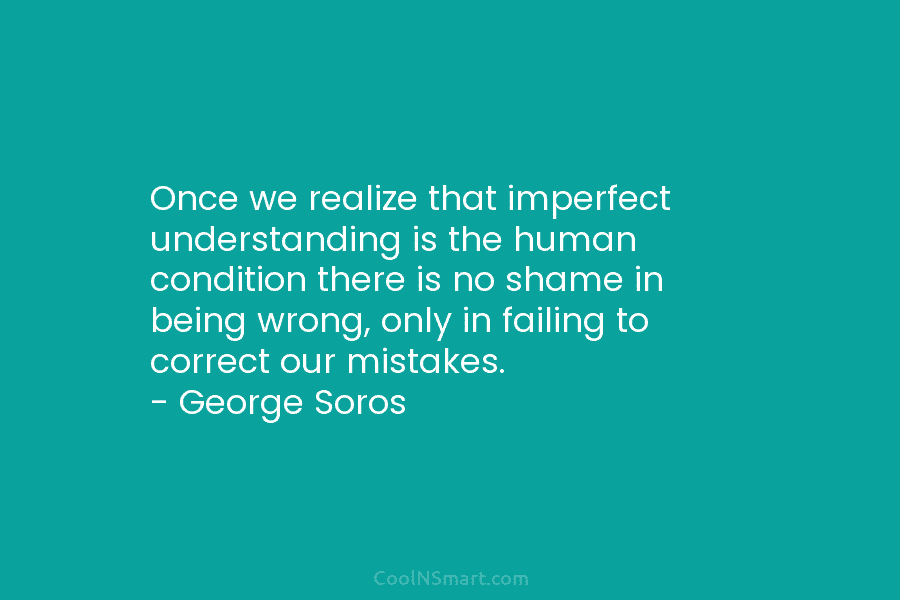 Once we realize that imperfect understanding is the human condition there is no shame in being wrong, only in failing...