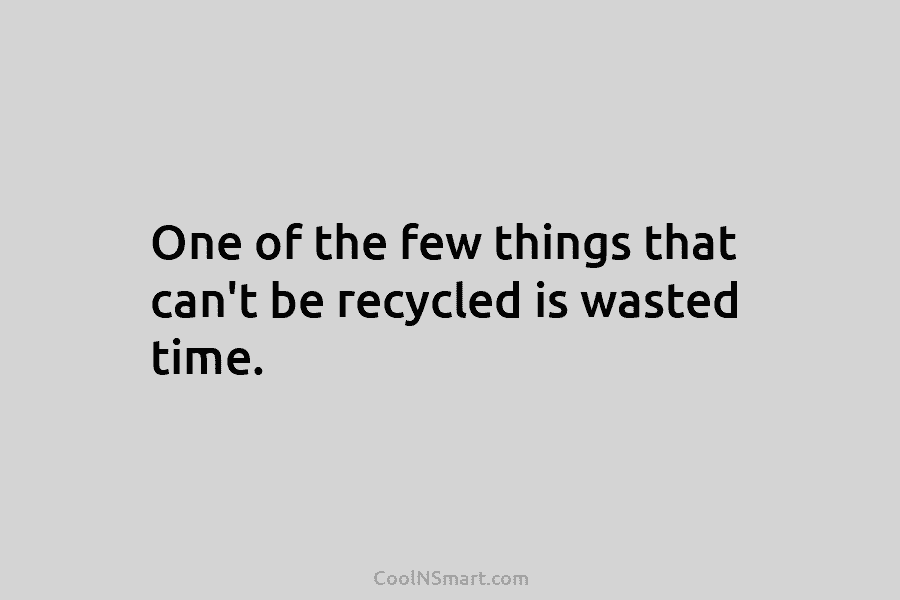 One of the few things that can’t be recycled is wasted time.