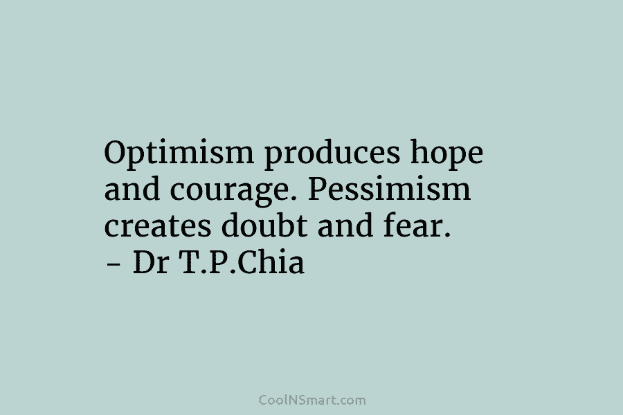 Optimism produces hope and courage. Pessimism creates doubt and fear. – Dr T.P.Chia