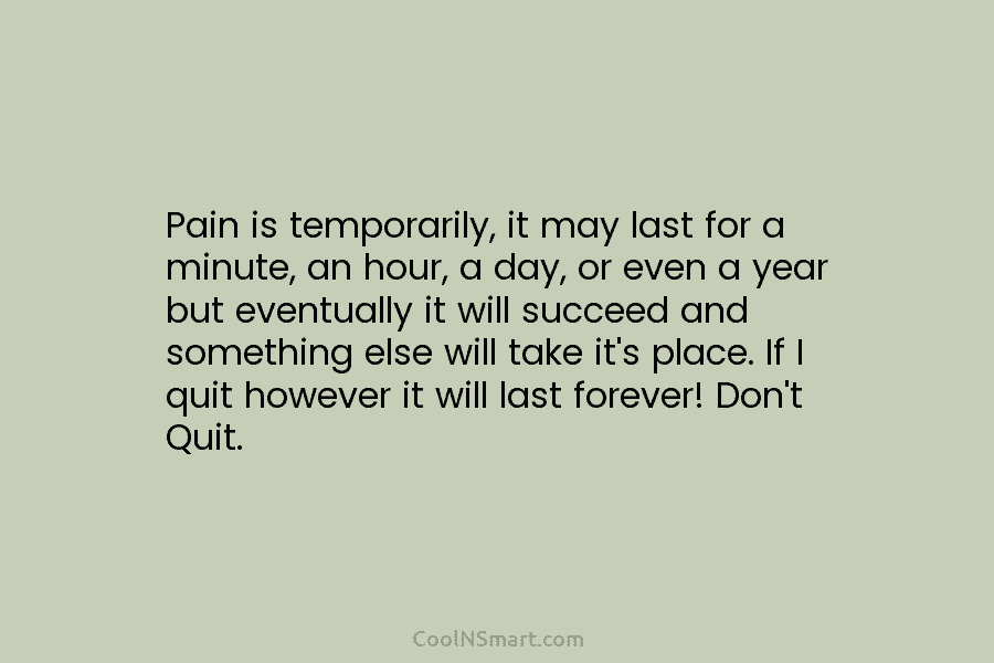 Pain is temporarily, it may last for a minute, an hour, a day, or even a year but eventually it...