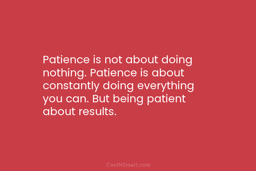 Patience is not about doing nothing. Patience is about constantly doing everything you can. But being patient about results.