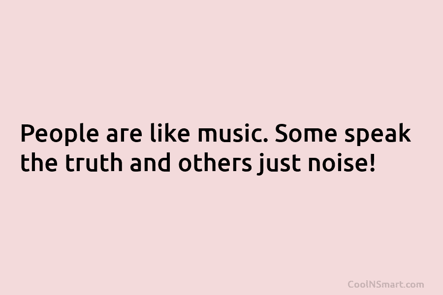 People are like music. Some speak the truth and others just noise!