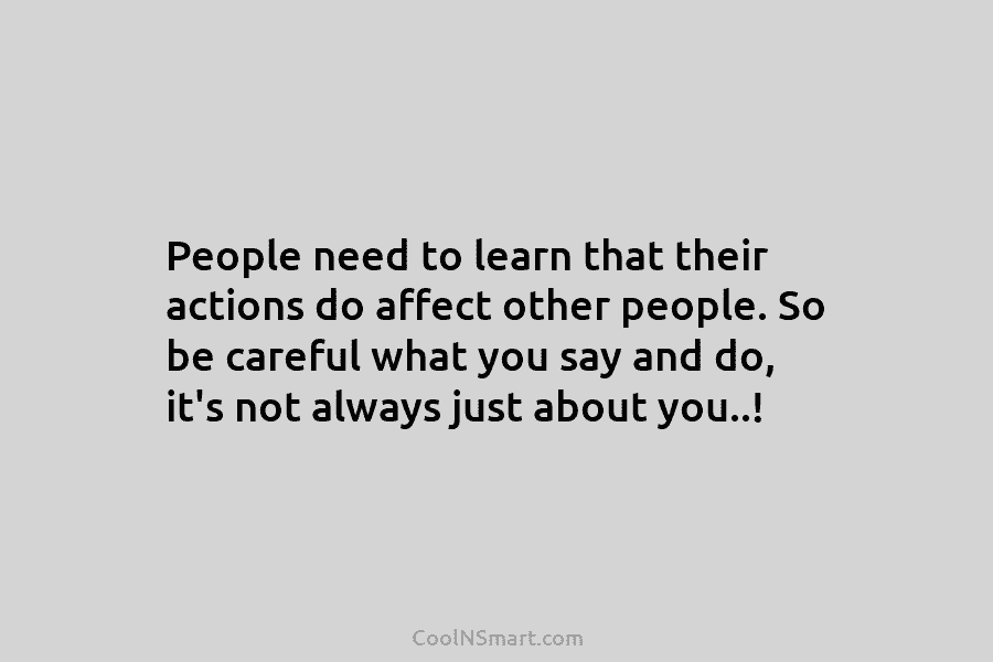 People need to learn that their actions do affect other people. So be careful what...