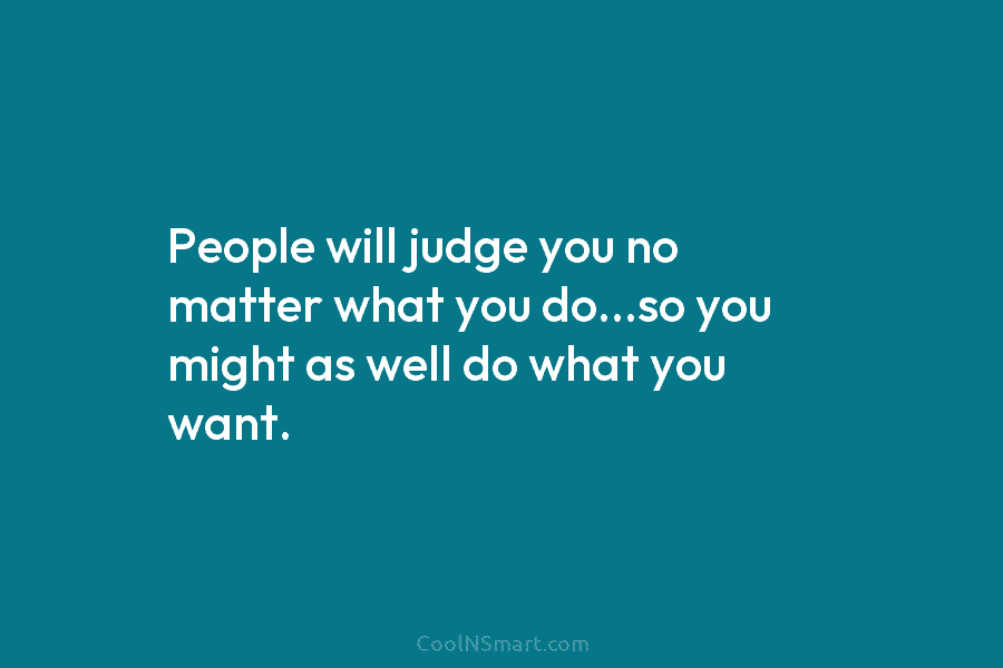 People will judge you no matter what you do…so you might as well do what...