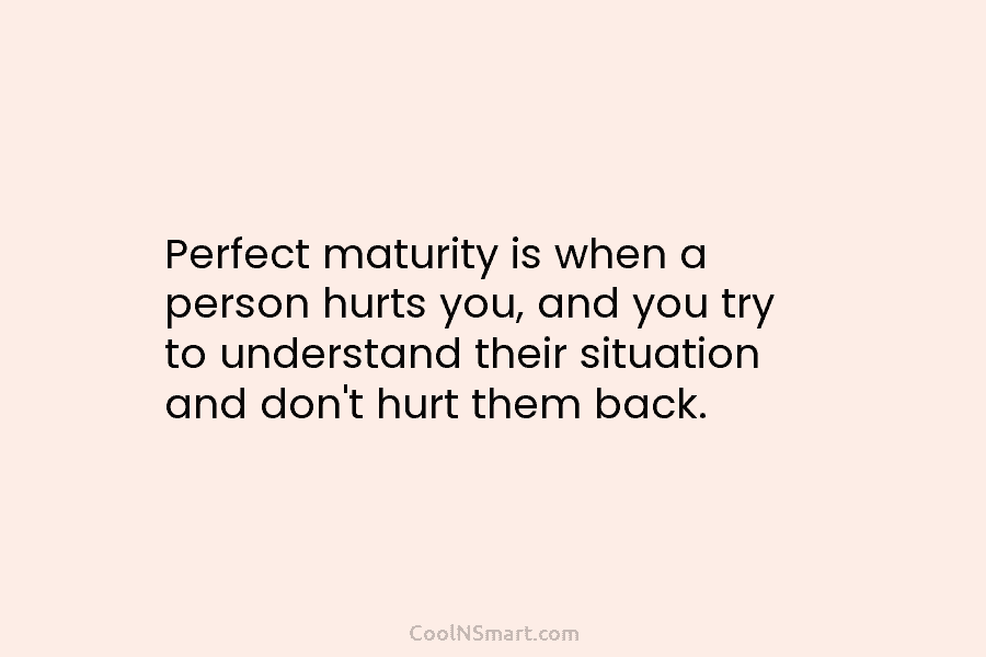 Perfect maturity is when a person hurts you, and you try to understand their situation and don’t hurt them back.