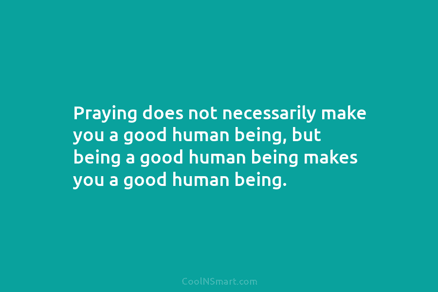 Praying does not necessarily make you a good human being, but being a good human being makes you a good...