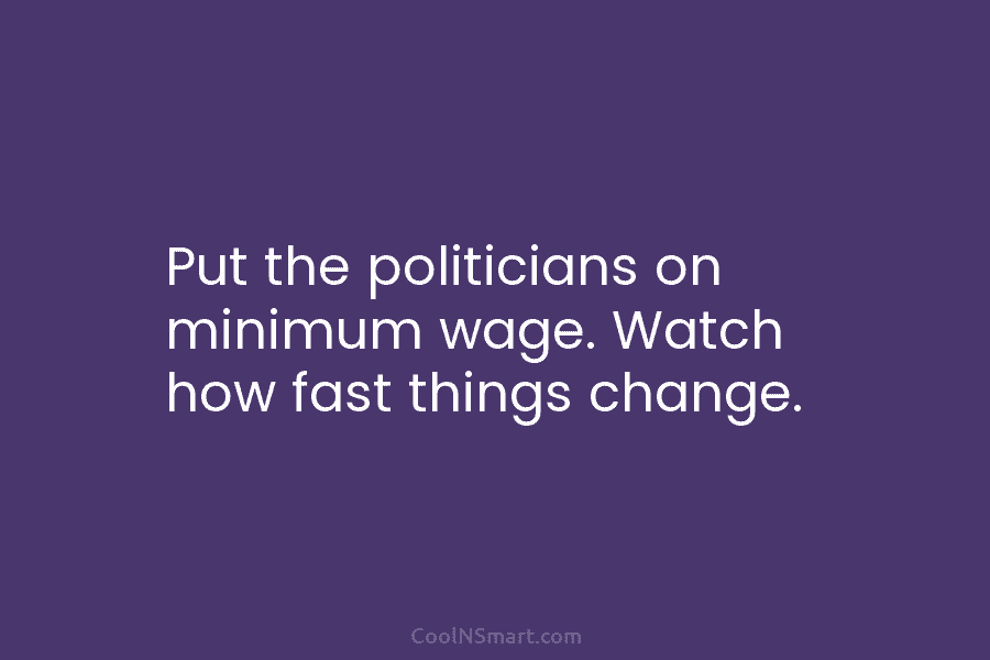 Put the politicians on minimum wage. Watch how fast things change.