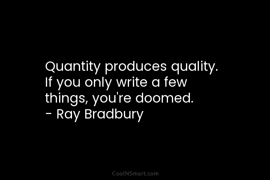 Quantity produces quality. If you only write a few things, you’re doomed. – Ray Bradbury