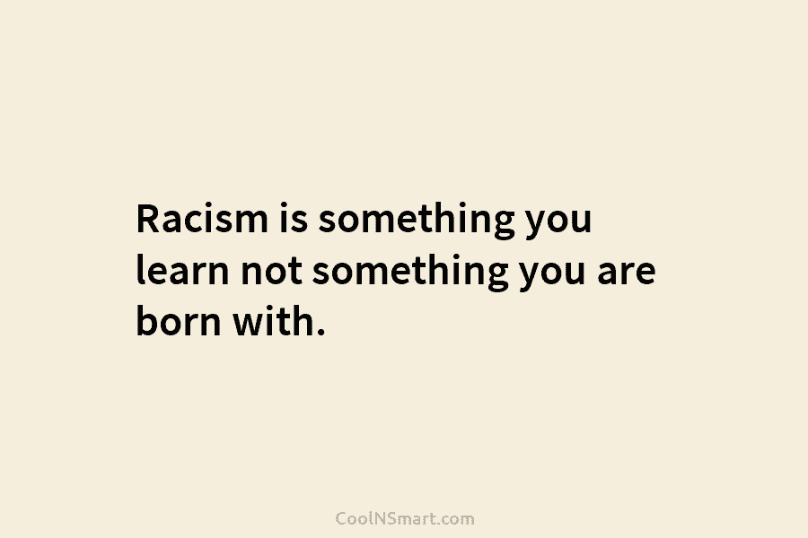 Racism is something you learn not something you are born with.