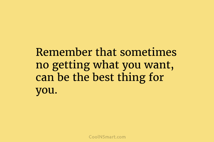 Remember that sometimes no getting what you want, can be the best thing for you.