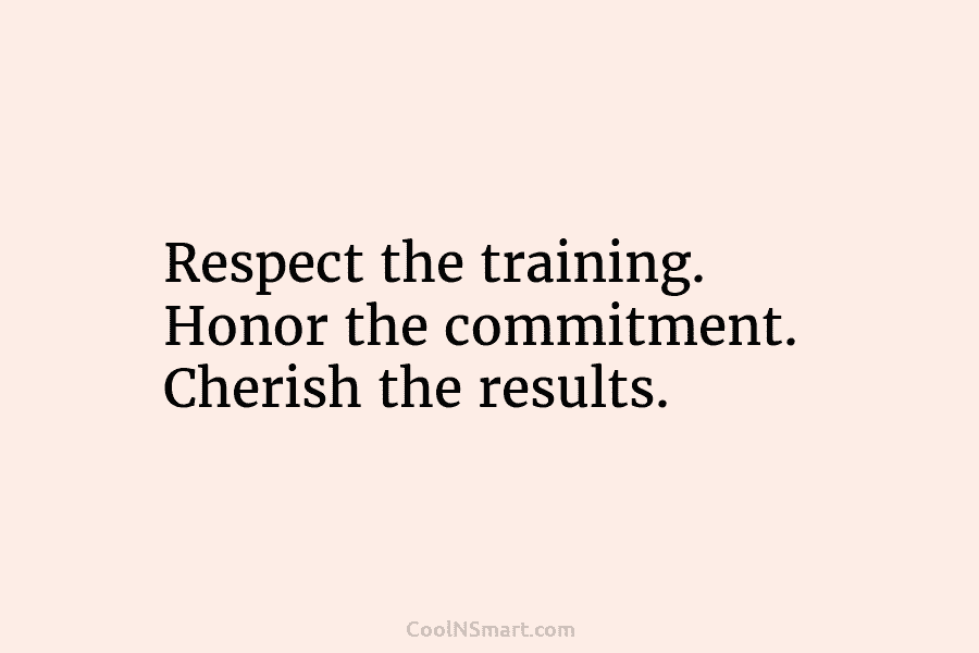Respect the training. Honor the commitment. Cherish the results.