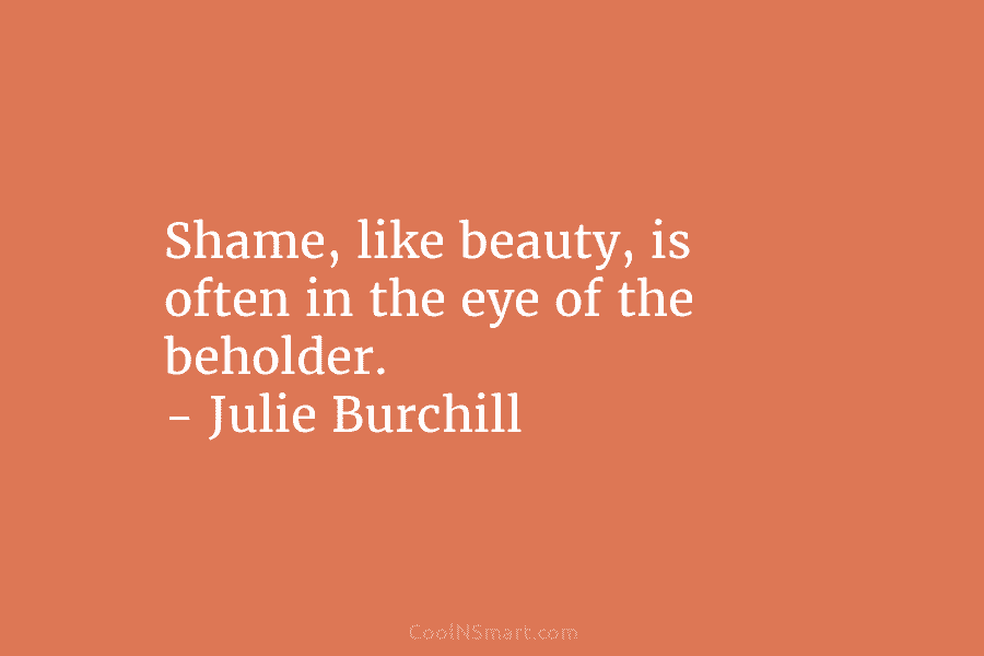 Shame, like beauty, is often in the eye of the beholder. – Julie Burchill