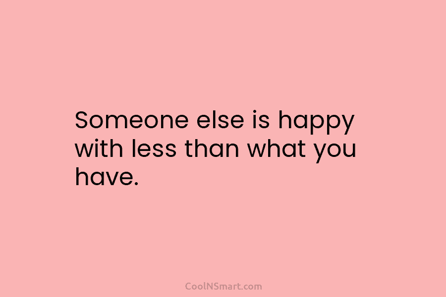 Someone else is happy with less than what you have.