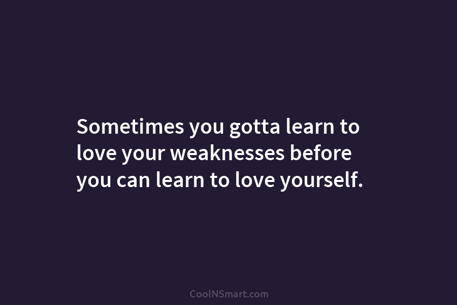 Sometimes you gotta learn to love your weaknesses before you can learn to love yourself.
