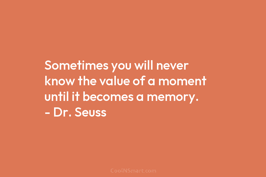 Sometimes you will never know the value of a moment until it becomes a memory. – Dr. Seuss