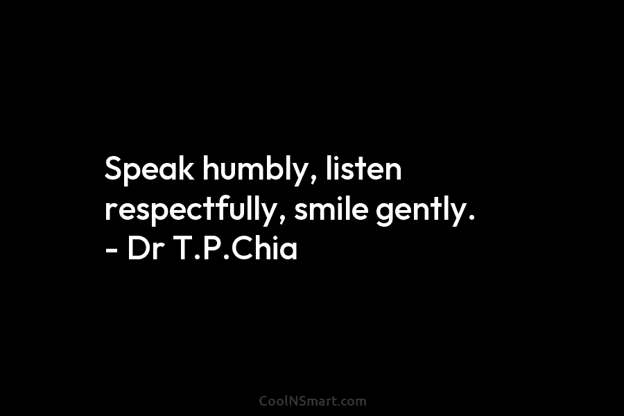 Speak humbly, listen respectfully, smile gently. – Dr T.P.Chia