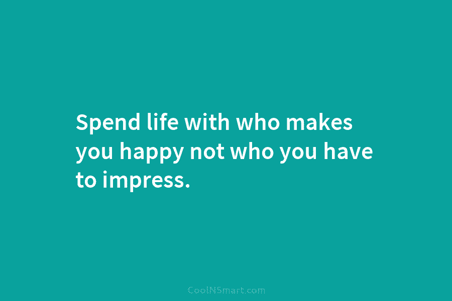 Spend life with who makes you happy not who you have to impress.