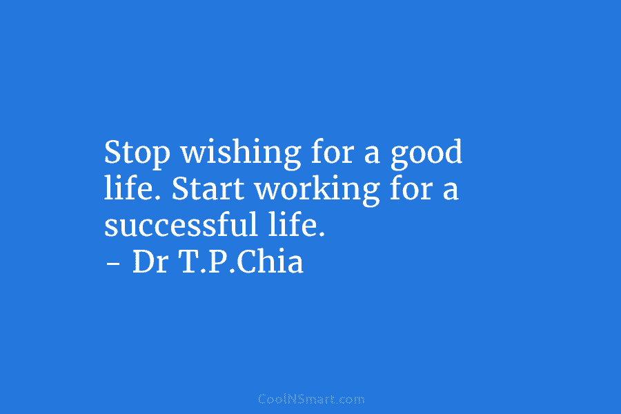 Stop wishing for a good life. Start working for a successful life. – Dr T.P.Chia