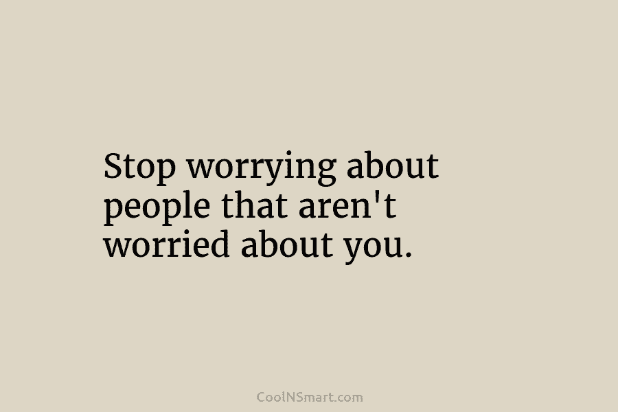 Stop worrying about people that aren’t worried about you.