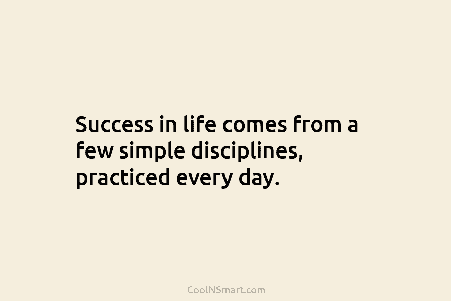 Success in life comes from a few simple disciplines, practiced every day.