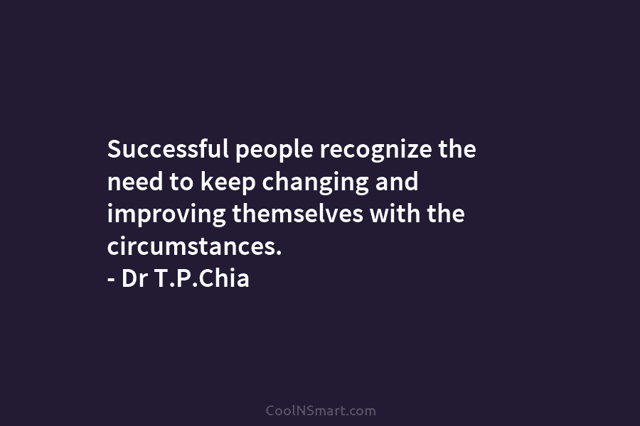 Successful people recognize the need to keep changing and improving themselves with the circumstances. – Dr T.P.Chia