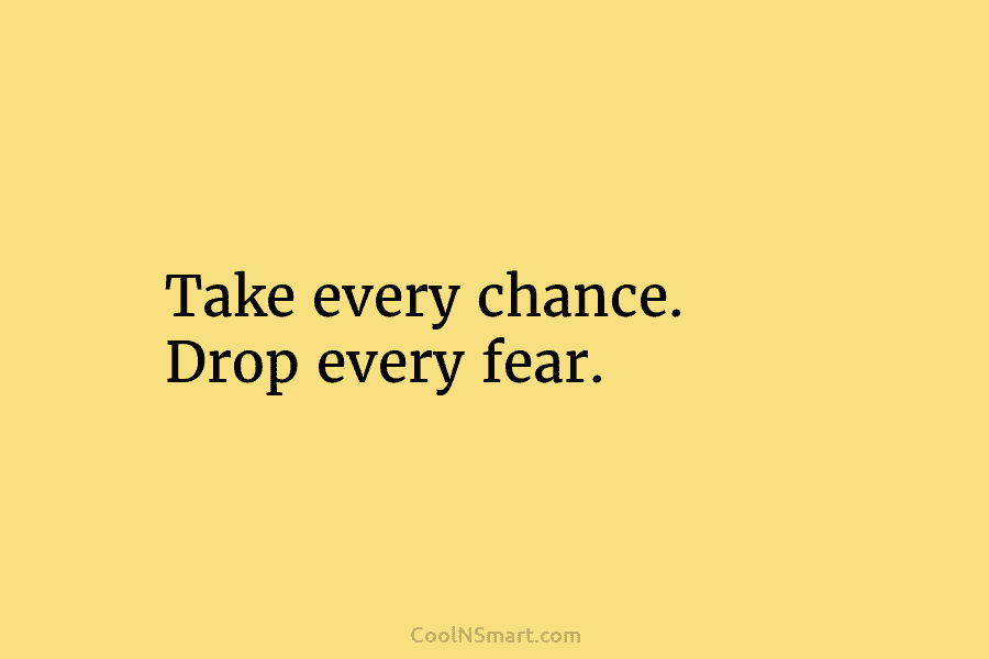 Take every chance. Drop every fear.